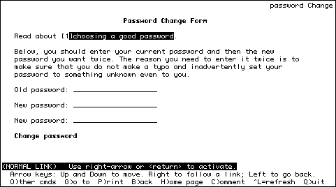 
                                                                password Change

Password Change Form

   Read about [1]choosing a good password.
                                
   Below, you should enter your current password and then the new  
   password you want twice. The reason you need to enter it twice is to
   make sure that you do not make a typo and inadvertently set your
   password to something unknown even to you.

   Old password: ____________________          

   New password: ____________________

   New password: ____________________

   Change password



(NORMAL LINK)   Use right-arrow or <return> to activate.
  Arrow keys: Up and Down to move. Right to follow a link; Left to go back.
  O)ther cmds  G)o to  P)rint  B)ack  H)ome page  C)omment  ^L=refresh  Q)uit
